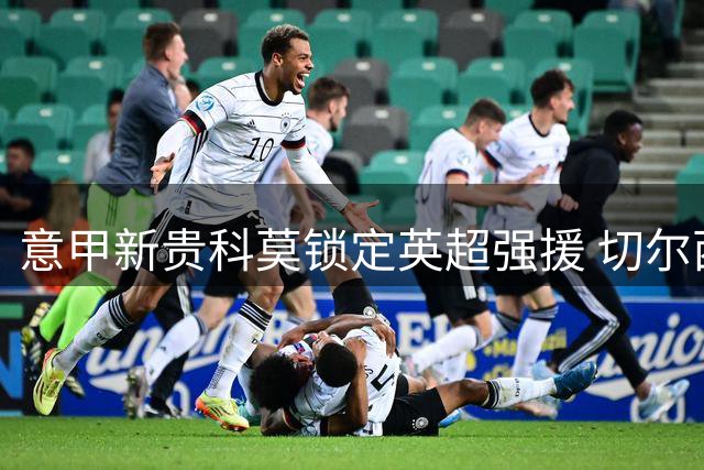 意甲新贵科莫锁定英超强援 切尔西后防悍将以3000万欧登陆亚平宁